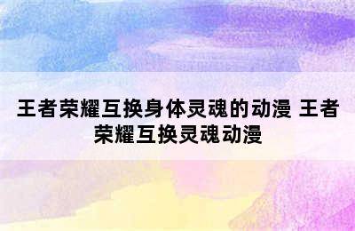 王者荣耀互换身体灵魂的动漫 王者荣耀互换灵魂动漫